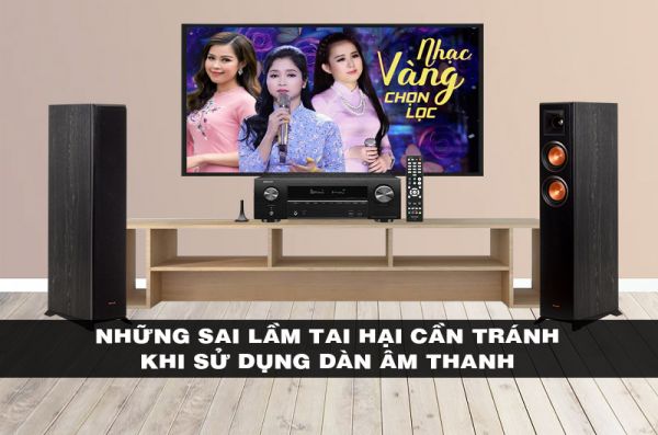 Những sai lầm tai hại cần tránh khi sử dụng dàn âm thanh